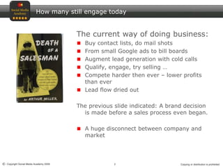 7© Copyright Social Media Academy 2009 Copying or distribution is prohibited
How many still engage today
The current way of doing business:
Buy contact lists, do mail shots
From small Google ads to bill boards
Augment lead generation with cold calls
Qualify, engage, try selling …
Compete harder then ever – lower profits
than ever
Lead flow dried out
The previous slide indicated: A brand decision
is made before a sales process even began.
A huge disconnect between company and
market
 