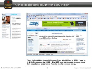 8© Copyright Social Media Academy 2009 Copying or distribution is prohibited
A shoe dealer gets bought for $800 Million
Tony Hsieh (CEO) brought Zappos from $1.6Million in 2001 close to
$ 1 Bn in revenue by 2008 – It’s NOT an e-commerce success story
but a customer experience / social media success story.
 