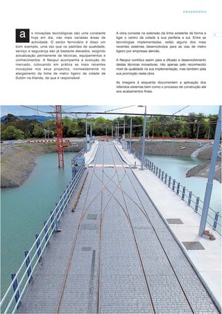 ENGENHARIA




  a       s inovações tecnológicas são uma constante
          hoje em dia, nas mais variadas áreas de
                                                         A obra consiste na extensão da linha existente de forma a
                                                         ligar o centro da cidade à sua periferia a sul. Entre as
                                                                                                                     9

          actividade. O sector ferroviário é disso um    tecnologias implementadas, estão alguns dos mais
bom exemplo, uma vez que os padrões de qualidade,        recentes sistemas desenvolvidos para as vias de metro
serviço e segurança são já bastante elevados, exigindo   ligeiro por empresas alemãs.
actualização permanente de técnicas, equipamentos e
conhecimentos. A Neopul acompanha a evolução do          A Neopul contribui assim para a difusão e desenvolvimento
mercado, colocando em prática as mais recentes           destas técnicas inovadoras, não apenas pelo reconhecido
inovações nos seus projectos, nomeadamente no            nível de qualidade na sua implementação, mas também pela
alargamento da linha de metro ligeiro da cidade de       sua promoção nesta obra.
Dublin na Irlanda, de que é responsável.
                                                         As imagens à esquerda documentam a aplicação dos
                                                         referidos sistemas bem como o processo de construção até
                                                         aos acabamentos ﬁnais.
 