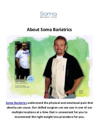 About Soma Bariatrics
Soma Bariatrics understand the physical and emotional pain that
obesity can cause. Our skilled surgeon can see you in one of our
multiple locations at a time that is convenient for you to
recommend the right weight loss procedure for you.
 