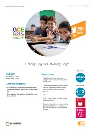 Holiday Bag or Get-Away Bag? P1
Holiday Bag Or Get-Away Bag?
Subject:
Citizenship, PHSE,
Geography, Ethics
Learning Outcomes:
• To understand the impact that fleeing from a
desperate situation would have on someone's
life
• To empathise with situations that others find
themselves in
Preparation:
• Read through lesson plan and
background information in teacher's
introduction
• Gather together two suitcases and a
number of items that a child might
pack both for a holiday and then a
get-away
Or
• Print 2 copies of the suitcase image
for each student
• Organise students into small working
groups and make sure each group
has paper and pens for writing and
drawing
Total Time:
Age Range:
30-45
mins
6-12
year olds
Image : © Jonathan Hyams / Save the Children
 