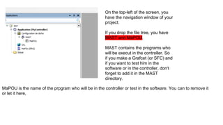 On the top-left of the screen, you
have the navigation window of your
project.
If you drop the file tree, you have
MAST and MaPOU.
MAST contains the programs who
will be execut in the controller. So
if you make a Grafcet (or SFC) and
if you want to test him in the
software or in the controller, don't
forget to add it in the MAST
directory.
MaPOU is the name of the prpgram who will be in the controller or test in the software. You can to remove it
or let it here,
 