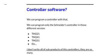 Controller software?
We can program a controller with that.
We can program only the Schneider's controller in those
different version:
● TM221
● TM241
● TM251
● Etc...
I don't write all of sub-products of this controllers, they are so
many.
 