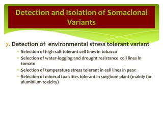 7. Detection of environmental stress tolerant variant
Selection of high salt tolerant cell lines in tobacco
Selection of water-logging and drought resistance cell lines in
tomato
Selection of temperature stress tolerant in cell lines in pear.
Selection of mineral toxicities tolerant in sorghum plant (mainly for
aluminium toxicity)
Detection and Isolation of Somaclonal
Variants
 