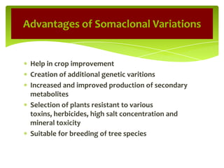 Help in crop improvement
Creation of additional genetic varitions
Increased and improved production of secondary
metabolites
Selection of plants resistant to various
toxins, herbicides, high salt concentration and
mineral toxicity
Suitable for breeding of tree species
Advantages of Somaclonal Variations
 