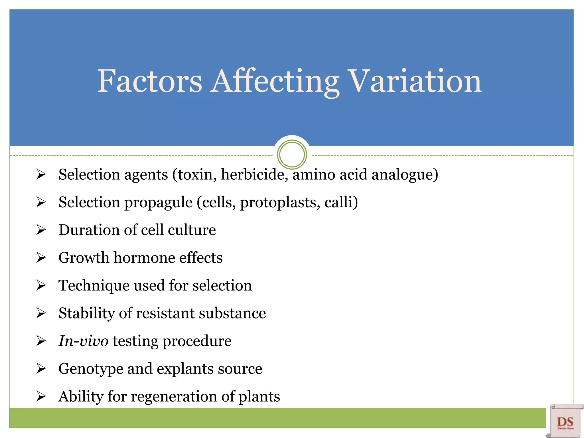 Factors Affecting Variation
 Selection agents (toxin, herbicide, amino acid analogue)
 Selection propagule (cells, protoplasts, calli)
 Duration of cell culture
 Growth hormone effects
 Technique used for selection
 Stability of resistant substance
 In-vivo testing procedure
 Genotype and explants source
 Ability for regeneration of plants
 