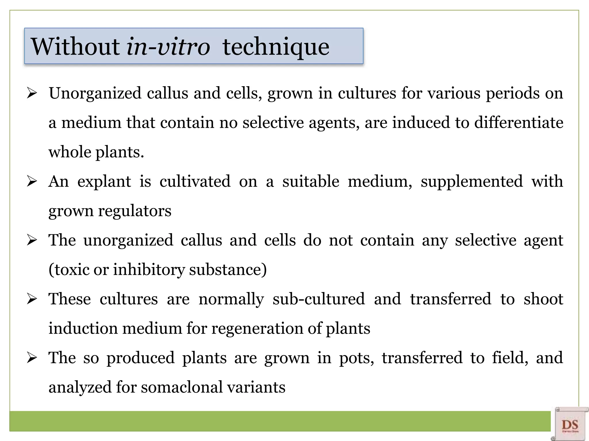  Unorganized callus and cells, grown in cultures for various periods on
a medium that contain no selective agents, are induced to differentiate
whole plants.
 An explant is cultivated on a suitable medium, supplemented with
grown regulators
 The unorganized callus and cells do not contain any selective agent
(toxic or inhibitory substance)
 These cultures are normally sub-cultured and transferred to shoot
induction medium for regeneration of plants
 The so produced plants are grown in pots, transferred to field, and
analyzed for somaclonal variants
Without in-vitro technique
 