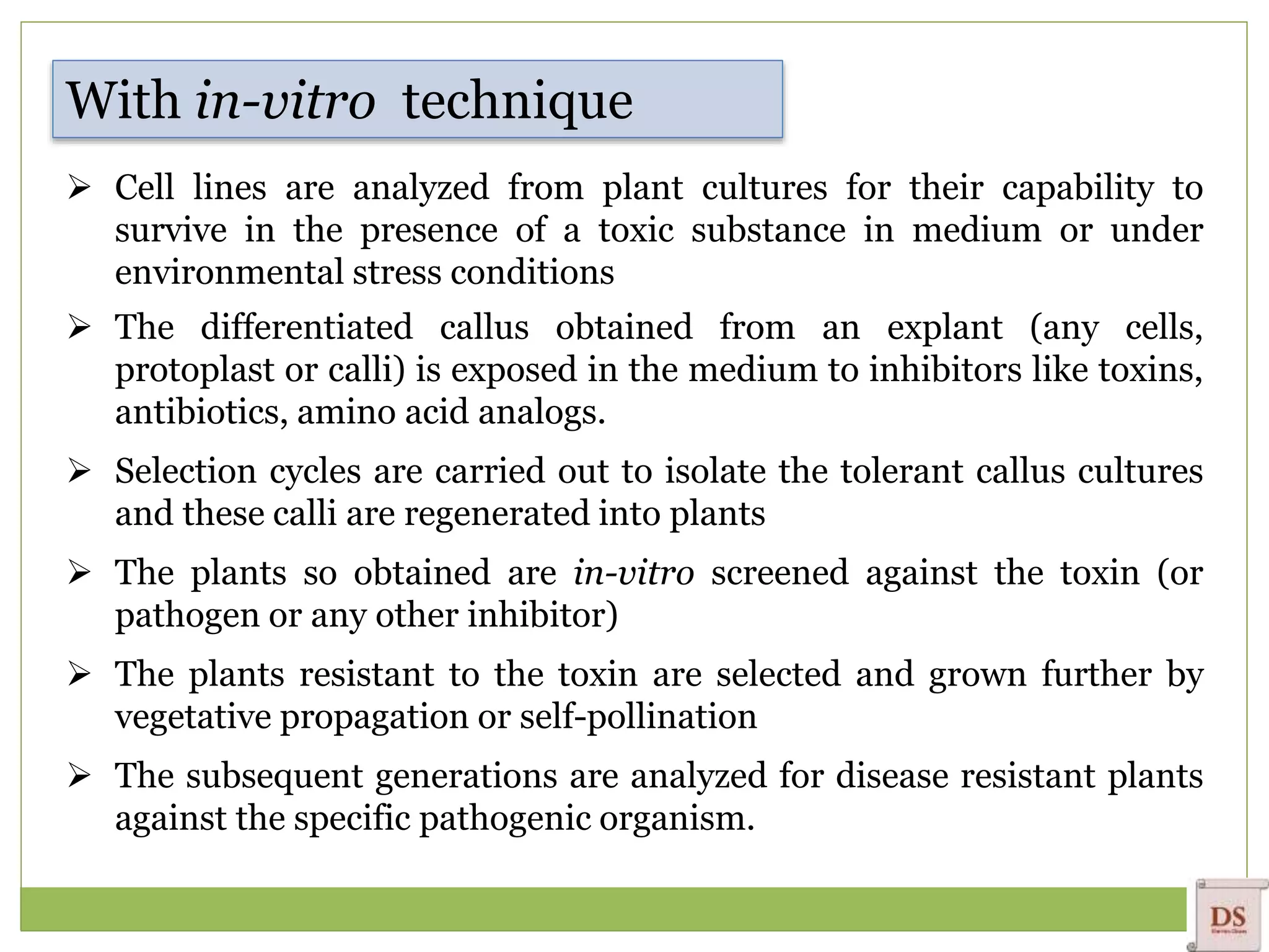  Cell lines are analyzed from plant cultures for their capability to
survive in the presence of a toxic substance in medium or under
environmental stress conditions
 The differentiated callus obtained from an explant (any cells,
protoplast or calli) is exposed in the medium to inhibitors like toxins,
antibiotics, amino acid analogs.
 Selection cycles are carried out to isolate the tolerant callus cultures
and these calli are regenerated into plants
 The plants so obtained are in-vitro screened against the toxin (or
pathogen or any other inhibitor)
 The plants resistant to the toxin are selected and grown further by
vegetative propagation or self-pollination
 The subsequent generations are analyzed for disease resistant plants
against the specific pathogenic organism.
With in-vitro technique
 