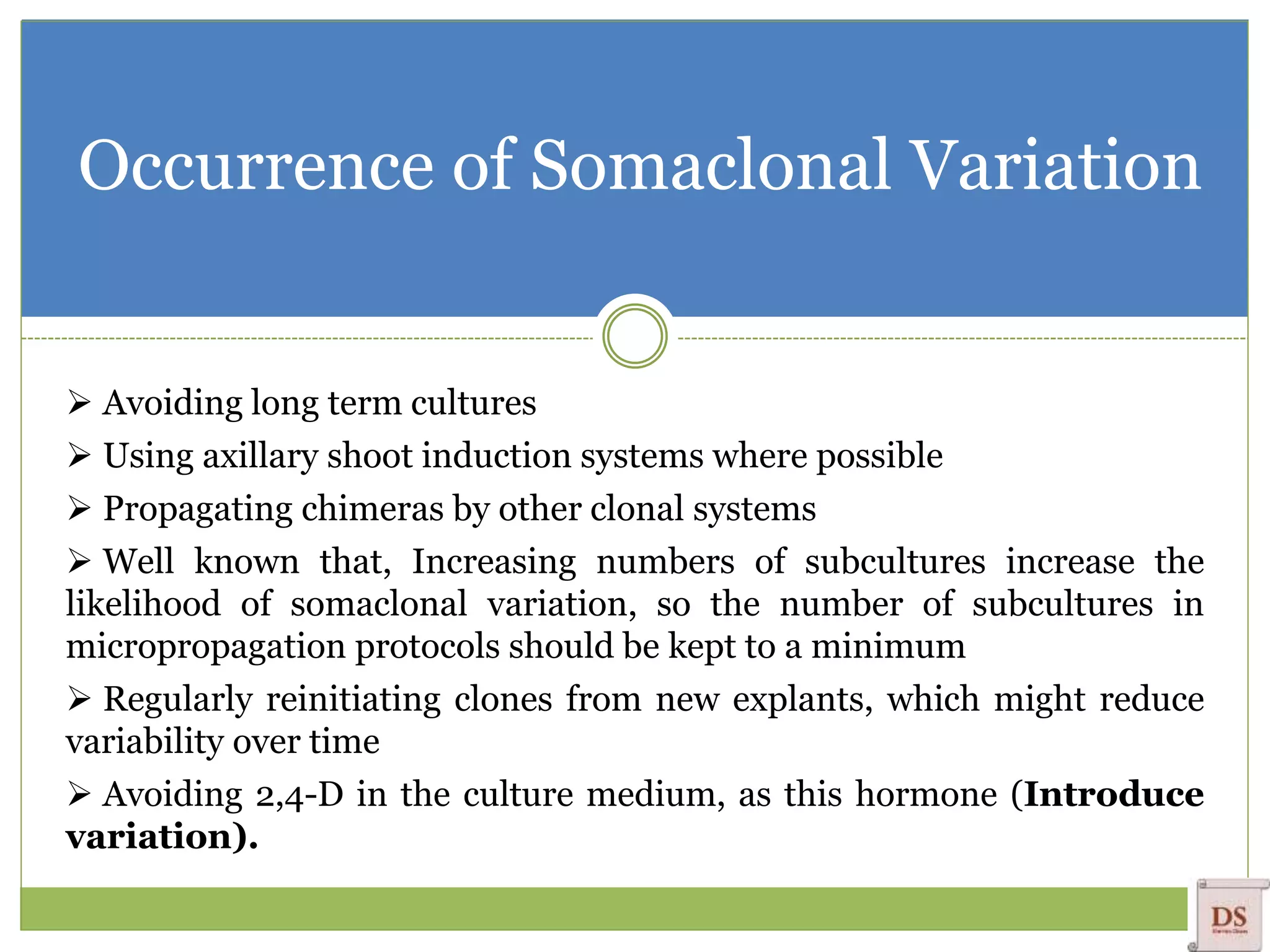 Occurrence of Somaclonal Variation
 Avoiding long term cultures
 Using axillary shoot induction systems where possible
 Propagating chimeras by other clonal systems
 Well known that, Increasing numbers of subcultures increase the
likelihood of somaclonal variation, so the number of subcultures in
micropropagation protocols should be kept to a minimum
 Regularly reinitiating clones from new explants, which might reduce
variability over time
 Avoiding 2,4-D in the culture medium, as this hormone (Introduce
variation).
 