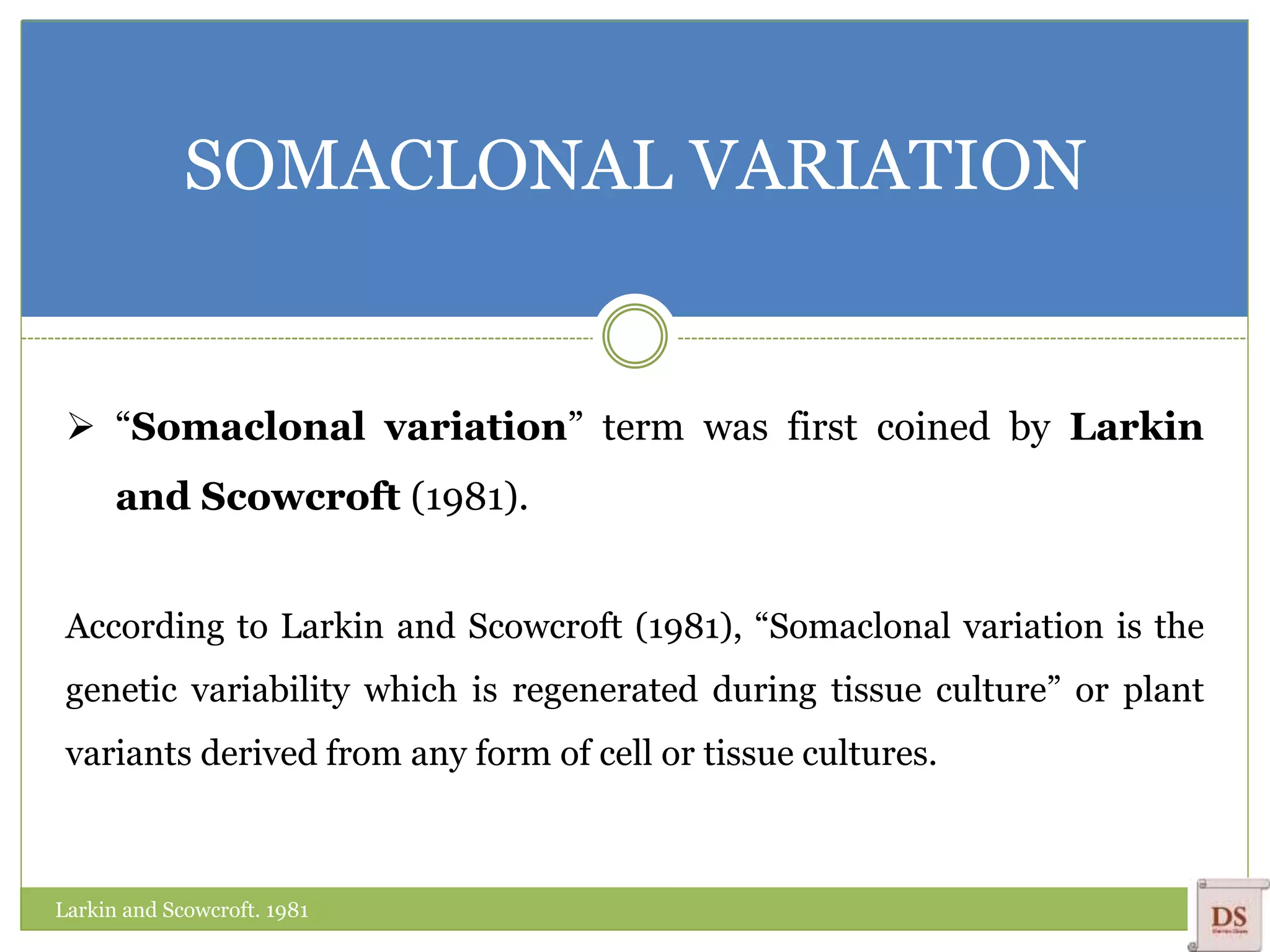 SOMACLONAL VARIATION
 “Somaclonal variation” term was first coined by Larkin
and Scowcroft (1981).
According to Larkin and Scowcroft (1981), “Somaclonal variation is the
genetic variability which is regenerated during tissue culture” or plant
variants derived from any form of cell or tissue cultures.
Larkin and Scowcroft. 1981
 