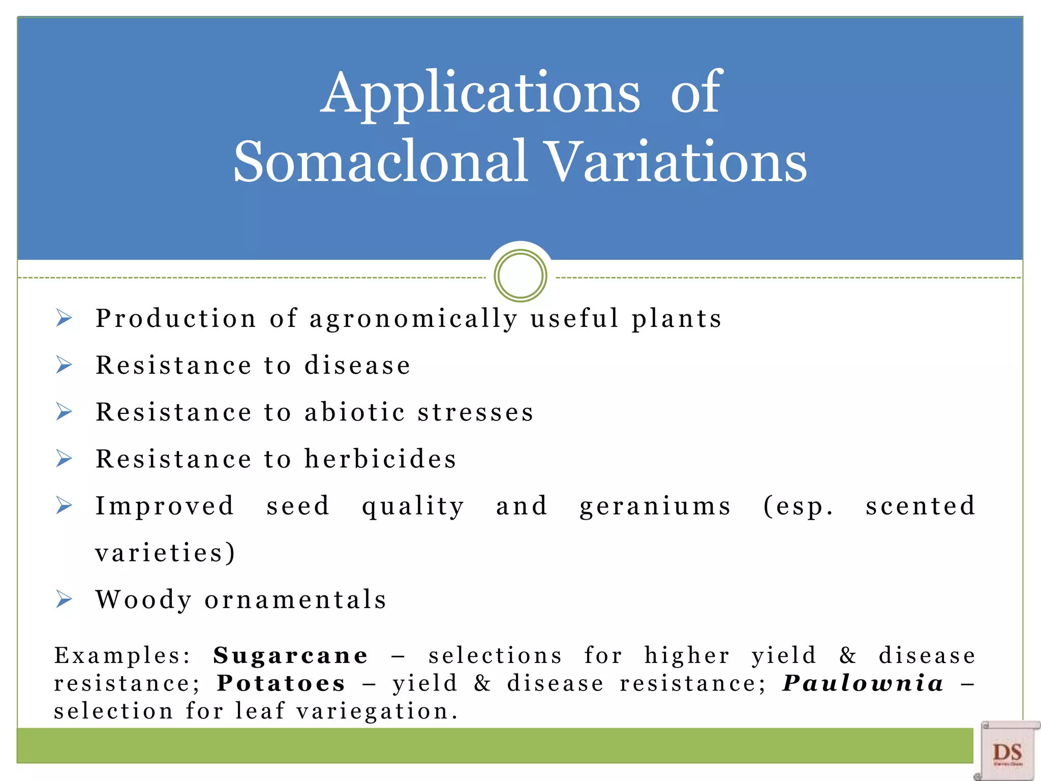 Applications of
Somaclonal Variations
 Production of agronomically useful plants
 Resistance to disease
 Resistance to abiotic stresses
 Resistance to herbicides
 Improved seed quality and geraniums (esp. scented
varieties)
 Woody ornamentals
E x a m p l e s : S u g a r c a n e – s e l e c t i o n s f o r h i g h e r y i e l d & d i s e a s e
r e s i s t a n c e ; P o t a t o e s – y i e l d & d i s e a s e r e s i s t a n c e ; P a u l o w n i a –
s e l e c t i o n f o r l e a f v a r i e g a t i o n .
 