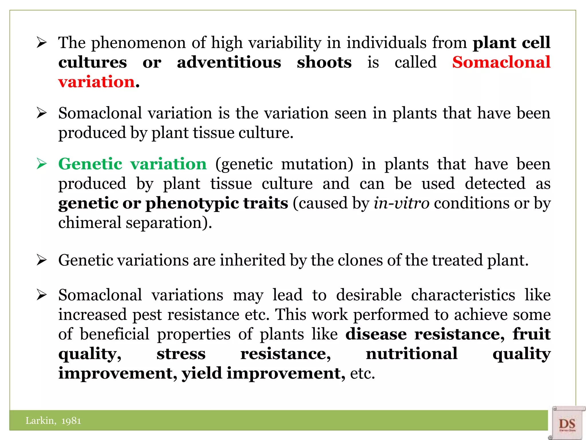  The phenomenon of high variability in individuals from plant cell
cultures or adventitious shoots is called Somaclonal
variation.
 Somaclonal variation is the variation seen in plants that have been
produced by plant tissue culture.
 Genetic variation (genetic mutation) in plants that have been
produced by plant tissue culture and can be used detected as
genetic or phenotypic traits (caused by in-vitro conditions or by
chimeral separation).
 Genetic variations are inherited by the clones of the treated plant.
 Somaclonal variations may lead to desirable characteristics like
increased pest resistance etc. This work performed to achieve some
of beneficial properties of plants like disease resistance, fruit
quality, stress resistance, nutritional quality
improvement, yield improvement, etc.
Larkin, 1981
 