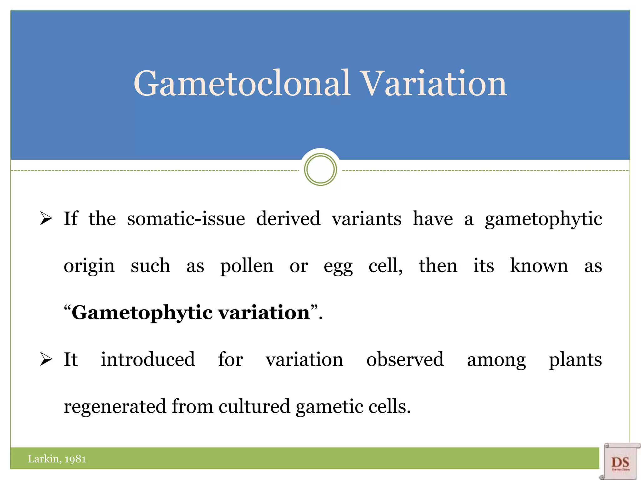 Gametoclonal Variation
 If the somatic-issue derived variants have a gametophytic
origin such as pollen or egg cell, then its known as
“Gametophytic variation”.
 It introduced for variation observed among plants
regenerated from cultured gametic cells.
Larkin, 1981
 