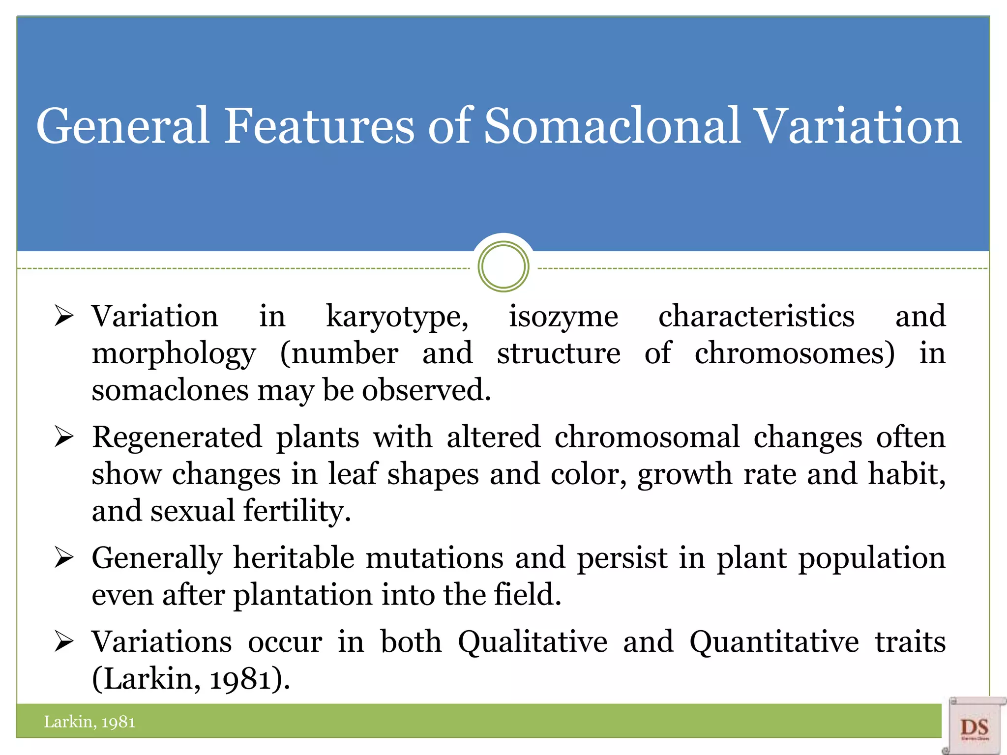 General Features of Somaclonal Variation
 Variation in karyotype, isozyme characteristics and
morphology (number and structure of chromosomes) in
somaclones may be observed.
 Regenerated plants with altered chromosomal changes often
show changes in leaf shapes and color, growth rate and habit,
and sexual fertility.
 Generally heritable mutations and persist in plant population
even after plantation into the field.
 Variations occur in both Qualitative and Quantitative traits
(Larkin, 1981).
Larkin, 1981
 