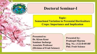 Doctoral Seminar-I
Presented to:
Dr. Kiran Kour
Seminar Incharge
Associate Professor
(Division of Fruit Science)
Presented by:
Pradeepti Sharma
Reg. No.: J-22-D-05-HF
Phd. Fruit Science
Topic:
Somaclonal Variation in Perennial Horticulture
Crops: Importance and Implication
 