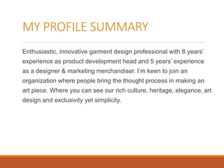MY PROFILE SUMMARY
Enthusiastic, innovative garment design professional with 8 years’
experience as product development head and 5 years’ experience
as a designer & marketing merchandiser. I’m keen to join an
organization where people bring the thought process in making an
art piece. Where you can see our rich culture, heritage, elegance, art
design and exclusivity yet simplicity.
 