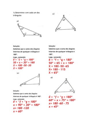 1) Determine x em cada um dos
triângulos
Solução:
Sabemos que a soma dos ângulos
internos de qualquer triângulo é
180º.
Logo, somando:
ê + ^f + ^g = 180º
50 + x + 30º = 180
X = 180 -50 -30
X = 100º
Solução:
Sabemos que a soma dos ângulos
internos de qualquer triângulo é 180º.
Logo, somando:
ê + ^f + ^g = 180º
x + 90º + 30º = 180º
x= 180 -120
x = 60º
Solução:
Sabemos que a soma dos ângulos
internos de qualquer triângulo é
180º.
Logo, somando:
ê + ^f + ^g = 180º
50º + 65 + x = 180º
X = 180 -50 -65
X= 180 – 115
X = 65º
ê + ^f + ^g = 180º
60º + x + 75º = 180º
x= 180 -60 - 75
x = 45º
 