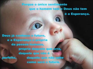 Porque o único sentimento
               que o homem tem e Deus não tem
                                      é a Esperança.




Deus já conhece o futuro,
   e a Esperança é própria
      da pessoa humana,
          própria daquele que erra,
          daquele que não é
perfeito,     daquele que não sabe
               como será o futuro.
 