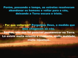 Porém, passando o tempo, as estrelas resolveram
    abandonar os homens e voltar para o céu,
         deixando a Terra escura e triste.



 - Por que voltaram? Perguntou Deus, a medida que
               elas chegavam ao céu.
- Senhor, não nos foi possível permanecer na Terra.
Lá existe muita miséria e violência, muita maldade,
                   muita injustiça..
 