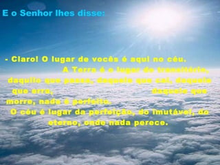 E o Senhor lhes disse:




- Claro! O lugar de vocês é aqui no céu.
             A Terra é o lugar do transitório,
 daquilo que passa, daquele que cai, daquele
  que erra,                      daquele que
morre, nada é perfeito.
  O céu é lugar da perfeição, do imutável, do
          eterno, onde nada perece.
 