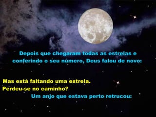 Depois que chegaram todas as estrelas e
   conferindo o seu número, Deus falou de novo:


Mas está faltando uma estrela.
Perdeu-se no caminho?
          Um anjo que estava perto retrucou:
 