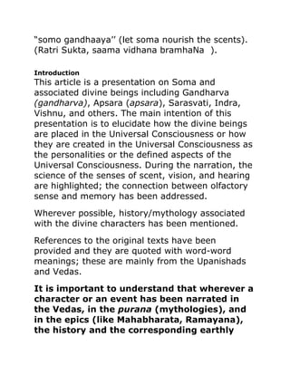 “somo gandhaaya’’ (let soma nourish the scents).
(Ratri Sukta, saama vidhana bramhaNa ).
Introduction
This article is a presentation on Soma and
associated divine beings including Gandharva
(gandharva), Apsara (apsara), Sarasvati, Indra,
Vishnu, and others. The main intention of this
presentation is to elucidate how the divine beings
are placed in the Universal Consciousness or how
they are created in the Universal Consciousness as
the personalities or the defined aspects of the
Universal Consciousness. During the narration, the
science of the senses of scent, vision, and hearing
are highlighted; the connection between olfactory
sense and memory has been addressed.
Wherever possible, history/mythology associated
with the divine characters has been mentioned.
References to the original texts have been
provided and they are quoted with word-word
meanings; these are mainly from the Upanishads
and Vedas.
It is important to understand that wherever a
character or an event has been narrated in
the Vedas, in the purana (mythologies), and
in the epics (like Mahabharata, Ramayana),
the history and the corresponding earthly
 