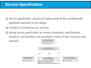 Service Specification
 Service specification consists of making most of the architecturally
significant decisions of our design.
 consists of architecting our services.
 during service specification all service consumers, specifications,
providers, and partitions are specified in terms of their structure and
behavior.
 