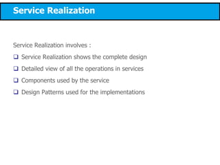 Service Realization
Service Realization involves :
 Service Realization shows the complete design
 Detailed view of all the operations in services
 Components used by the service
 Design Patterns used for the implementations
 