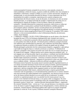 crestereasomajului.Existenta somajului la un nivel ca o rata naturala, urmata de o
relativastabilitate a ofertei de munca, ar genera conditii de echilibru intre rata somajului si
ratainflatiei. In Romania, somajul si inflatia, au avut o evolutie sincronizata, atingand, in
uneleperioade, la cote procentuale deosebit de ridicate. O cauza importanta care sta la
bazatendintei de scadere a somajului, reprezinta pe de o partein emigrarea unei
partiimportante din forta de munca, iar pe de alta parte, in returnarea, de catre un numar
marede persoane, ce au depasit perioada de acordare a indemnizatiei de somaj, de a se
maiinregistra la Agentia de Ocupare a Fortei de Munca. Masuri de combatere a
somajului: 1.Şomajul determinat de conjunctură economică, când cererea se reduce pe
piaţaeconomică, se poate printr-o politică fiscală flexibilă de a echilibra pierderile
provocateprin reducea vânzărilor. In SUA această politică este mai flexibilă în
comparaţie cu Europa, dacă aceastăpolitică este aplicată raţional va exclude posibilitatea
repetării zilei de vinerea neagră peWall Street SUA la data de 25 octombrie 1929, când a
izbucnit o criză economicămondială ce a dus la falimentarea băncilor, devalorizarea
valutei. Acest fenomen
5. SOMAJUL FORME, CAUZE, EVOLUTIIbineînţeles nu aşa de intens a fost observat
începând din anul 1970 şi în Germania cândimpozitele mari, şomajul care creşte şi
salariile mari, ce determină ca preţurile ridicate aproduselor germane nu puteau concura
cu cele produse mai ieftin în alte ţări. 2.O măsură pentru combaterea şomajul structural,
este stabilirea unor tarifeflexibile de salarizare, prin colaborare mai bună dintre sindicate
şi conducerea firmelor,ca tarifele să fie reglate în funcţie de gradul ratei de inflaţie.
Metoda prelungirii şcolarizării elevilor şi pensionarea timpurie a angajaţilor s-adovedit pe
o perioadă mai lungă de timp ca o măsură costisitoare şi neeficace. O altămăsură de
reducere a şomajului a fost crearea serviciilor mai scurte de 8 ore cu scopul caun post să
fie ocupat de doi angajaţi. 3.Măsuri politice active pentru reducerea şomajului sunt: - la
noii angajaţi este un timp de probă, timp în care primesc o retribuţie mai mică,flexibilitate
a timpului de lucru, uşurarea desfacerii contractului de muncă şi tarife desalarizare
flexibile după conjunctura economică; - instruirea şi trenarea şomerilor în felul în care
trebuie să-şi caute un loc demuncă; - integrarea în acest proces a celor care trăiesc în ţară
şi au o cetăţenie străină; - ridicarea nivelului de calificare şi pregătire a şcolilor.
Eliminarea tuturor barierelor de pe piaţa muncii (normele specifice legislaţieimuncii), ar
avea drept consecinţă eliminarea oricarei forme de şomaj involuntar, sporireacompetiţiei
dintre salariaţi pentru cele mai bune locuri de muncă (salarii şi condiţii demuncă
superioare), sporirea competiţiei dintre angajatori pentru cei mai buni salariaţi,efectele
fiind creşterea productivităţii muncii, reducerea birocraţiei, creşterea generalizatăa
veniturilor reale ale populaţiei şi va fi stimulată dorinţa oamenilor de a se instrui. Somerii
sunt acele persoane din cadrul populatiei activa disponibile, care dorescsa lucreze si cauta
un loc de munca retribuit deoarece nu au un astfel de loc in modcurent. In randul
somerilor se cuprind persoanele care si-au pierdut locul de munca pecare l-au avut,
precum si noii ofertanti de forta de munca, ce nu gasesc unde sa seangajeze. Nu orice
persoana care nu lucreaza poate fi considerata somer (de exemplumilitarii in termen sau
persoanele casnice). Somer este – conform Biroului Internationalal Muncii , organizatie
din sistemul Natiunilor Unite – oricine are 15 ani, este apt demunca si nu munceste, cauta
un loc de munca si poate fi angajat partial sau in intregimepentru o munca salariata sau
nesalariata. Anuarul Statistic al Romaniei publica date cuprivire la somerii inregistrati
(persoane in varsta de 18 ani si peste). Problema masurarii somajului Masurarea
 