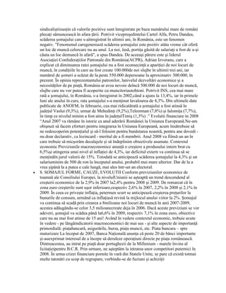 sindicaliştiisusţin că valorile pozitive sunt înregistrate pe baza numărului mare de români
plecaţi sămuncească în afara ţării. Potrivit vicepreşedintelui Cartel Alfa, Petru Dandea,
scăderea şomajului care s-aînregistrat în ultimii ani, în România, este un fenomen
negativ. "Fenomenul caregenerează scăderea şomajului este pozitiv atâta vreme cât oferă
un loc de muncă celorcare nu au unul. La noi, însă, portiţa găsită de salariaţi a fost de a-şi
căuta un loc demuncă în afară", a spus Dandea. De aceeaşi părere este şi liderul
Asociaţiei Confederaţiilor Patronale din România(ACPR), Adrian Izvoranu, care a
explicat că diminuarea ratei şomajului nu a fost oconsecinţă a apariţiei de noi locuri de
muncă, în condiţiile în care au fost create 100.000de noi slujbe în ultimii trei ani, iar
numărul de şomeri a scăzut de la peste 550.000 depersoane la aproximativ 300.000, în
prezent. În opinia reprezentantului patronilor, lanivelul dezvoltări economice şi a
necesităţilor de pe piaţă, România ar avea nevoie deîncă 500.000 de noi locuri de muncă,
slujbe care nu vor putea fi acoperite cu muncitoriautohtoni. Potrivit INS, cea mai mare
rată a şomajului, în România, s-a înregistrat în 2002,când a ajuns la 13,4%, iar în primele
luni ale anului în curs, rata şomajului s-a menţinut lavaloarea de 4,3%. Din ultimele date
publicate de ANOFM, în februarie, cea mai ridicatărată a şomajului a fost atinsă în
judeţul Vaslui (9,3%), urmat de Mehedinţi (9,2%),Teleorman (7,8%) şi Ialomiţa (7,7%),
în timp ce nivelul minim a fost atins în judeţulTimiş (1,3%) .” Evolutii financiare in 2008
“Anul 2007 va rămâne în istorie ca anul aderării României la Uniunea Europeană.Ne-am
obişnuit să facem eforturi pentru integrarea în Uniunea Europeană, acum însătrebuie să
ne redescoperim potenţialul şi să-l folosim pentru bunăstarea noastră, pentru ane dovedi -
nu doar declarativ, ca lozincard - meritul de a fi membrii. Anul 2008 va fiînsă un an în
care trebuie să micşorăm decalajele şi să îndeplinim obiectivele asumate. Contextul
economic Previziunile macroeconomice anunţă o creştere a produsului intern brut cu
6,5%şi atingerea unui nivel al inflaţiei de 4,3%, iar deficitul extern va continua să se
menţinăîn jurul valorii de 15%. Totodată se anticipează scăderea şomajului la 4,3% şi un
salariuminim de 500 de ron la începutul anului, probabil mai mare ulterior. Dar de la a
vrea şipână la a putea e cale lungă, mai ales într-un an electoral.
8. SOMAJUL FORME, CAUZE, EVOLUTII Conform previziunilor economice de
toamnă ale Consiliului Europei, la nivelulUniunii se aşteaptă un trend descendend al
creşterii economice de la 2,9% în 2007 la2,4% pentru 2008 şi 2009. De remarcat că în
zona euro creşterile sunt uşor inferioare,respectiv 2,6% în 2007, 2,2% în 2008 şi 2,1% în
2009. În ceea ce priveşte inflaţia, petermen scurt se anticipează creşterea preţurilor la
bunurile de consum, urmând ca inflaţiasă revină la mijlocul anului viitor la 2%. Şomajul
va continua să scadă prin crearea a 8milioane noi locuri de muncă în anii 2007-2009,
acestea adăugându-se celor 3,5 milioanecreate deja în 2006. Dacă aceste previziuni se vor
adeveri, şomajul va scădea până la6,6% în 2009, respectiv 7,1% în zona euro, obiective
care nu au mai fost atinse de 15 ani! Având în vedere contextul economic, trebuie avute
în vedere - pe lângăindicatorii macroeconomici de mai sus - şi alte aspecte de importanţă
primordială: piaţabancară, asigurările, bursa, piaţa muncii, etc. Piata bancara – spre
maturizare La început de 2007, Banca Naţională anunţa că peste 20 de bănci importante
şi-auexprimat interesul de a începe să deruleze operaţiuni directe pe piaţa românească.
Dintreacestea, au intrat pe piaţă doar portughezii de la Millenium - marele învins al
licitaţieipentru B.C.R. Prin urmare, ne aşteptăm la intrarea unor competitori puternici în
2008. În urma crizei financiare pornite în vară din Statele Unite, se pare că există totmai
multe tatonări cu scop de regrupare, vorbindu-se de fuziuni şi achiziţii
 