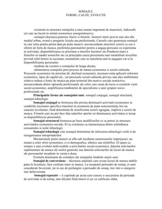 SOMAJUL
                                  FORME, CAUZE, EVOLUTII



        -existenta in structura somajului a unui numar important de muncitori, indeosebi
cei care au lucrat in unitati economice energointensive;
        -somajul afecteaza puternic tinerii si femeile. Somerii tineri provin mai ales din
mediul urban, avand o pregatire liceala sau profesionala. Cauzele care genereaza somajul
in care intra pentru prima data pe piata muncii; neconcordanta structurii cererii cu cea a
ofertei de forta de munca; preferinta patronatelor pentru a angaja persoane cu experienta
in activitate, disponibilizarea cu prioritate a tinerilor lucratori etc.Ponderea mare a
femeilor in randul somerilor are ca principala cauza persistenta unei mentalitati invechite
privind rolul femeii in societate, mentalitate care se manifesta atat la angajare cat si la
disponibilizarea personalui.
        -tendinta de crestere a somajului de lunga durata;
        -alimentarea somajului prin procese de natura economica si social-culturala.
Procesele economice tin prioritar de: declinul economiei, inconsecventa aplicarii reformei
economice, lipsa de capital etc.; iar procesele social-culturale privesc mai ales mobilitatea
relative redusa a fortei de munca pe plan teritorial din motive sociale restrictive,
neconcordanta dintre optiunile profesionale ale celor care cauta de lucru si cerintele vietii
social-economice, amplificarea tendintelor de specializare a unor grupuri socio-
profesionale etc.
        Principalele forme ale somajului sunt: somajul conjugal, somajul structural,
somajul tehnologic.
        Somajul conjugal se formeaza din pricina diminuarii activitatii economice in
conditiile recesiunii specifice tranzitiei la ecomonia de piata concurentiala.Are un
caracter involuntar, fiind determinat de insuficienta cererii agregate, implicit a cererii de
munca. Firmele care nu pot face fata salariilor sporite isi diminueaza activitatea si incep
sa disponibilizeze personalul.
        Somajul structural formeaza pe baza modificarilor ce se petrec in structura
activitatilor economico-sociale. El se coreleaza cu interactiunea dintre schimbarea
consumului si noile tehnologii.
        Somajul tehnologic este somajul determinat de inlocuirea tehnologii vechi si de
reorganizarea intreprinderilor.
        Mecanismele pietei muncii se afla sub incidenta numeroaselor imprejurari, nu
numai a celor strict economice, ci si demografice, tehnice sau stiintifice. El apare ca
urmare a unei evolutii nefavorabile a activitatilor social economice, datorita solicitarilor
suplimentare de munca ale noilor generatii sau datorita solicitarilor de locuri de munca
ale persoanelor incadrate in varsta a doua.
        Formele dominante de extindere ale somajului intalnite astazi sunt:
        Somajul de conversiune – afecteaza salariatii care aveau locuri de munca stabile
pana la licentiere, fara vechime mare in munca. La inceputul perioadei de somaj, ei sunt
considerati favorizati, iar in caz de prelungire a perioadei de somaj, trec intr-o categorie
mai defavorizata.
         Somajul repetativ – ii cuprinde pe aceia care cunosc o succesiune de perioade
de activitate si de somaj, mai afectati fiind tinerii si cei cu calificare slaba.
 