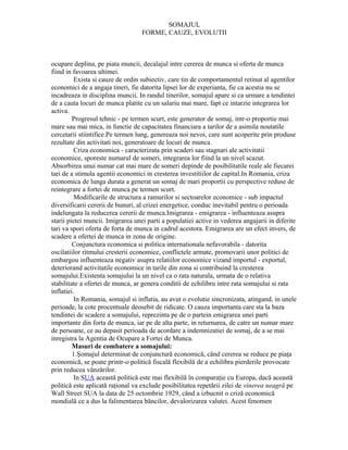 SOMAJUL
                                   FORME, CAUZE, EVOLUTII



ocupare deplina, pe piata muncii, decalajul intre cererea de munca si oferta de munca
fiind in favoarea ultimei.
          Exista si cauze de ordin subiectiv, care tin de comportamentul retinut al agentilor
economici de a angaja tineri, fie datorita lipsei lor de experianta, fie ca acestia nu se
incadreaza in disciplina muncii. In randul tinerilor, somajul apare si ca urmare a tendintei
de a cauta locuri de munca platite cu un salariu mai mare, fapt ce intarzie integrarea lor
activa.
         Progresul tehnic - pe termen scurt, este generator de somaj, intr-o proportie mai
mare sau mai mica, in functie de capacitatea financiara a tarilor de a asimila noutatile
cercetarii stiintifice.Pe termen lung, genereaza noi nevoi, care sunt acoperite prin produse
rezultate din activitati noi, generatoare de locuri de munca.
          Criza economica - caracterizata prin scaderi sau stagnari ale activitatii
economice, sporeste numarul de someri, integrarea lor fiind la un nivel scazut.
Absorbirea unui numar cat mai mare de someri depinde de posibilitatile reale ale fiecarei
tari de a stimula agentii economici in cresterea investitiilor de capital.In Romania, criza
economica de lunga durata a generat un somaj de mari proportii cu perspective reduse de
reintegrare a fortei de munca pe termen scurt.
          Modificarile de structura a ramurilor si sectoarelor economice - sub impactul
diversificarii cererii de bunuri, al crizei energetice, conduc inevitabil pentru o perioada
indelungata la reducerea cererii de munca.Imigrarea - emigrarea - influenteaza asupra
starii pietei muncii. Imigrarea unei parti a populatiei active in vederea angajarii in diferite
tari va spori oferta de forta de munca in cadrul acestora. Emigrarea are un efect invers, de
scadere a ofertei de munca in zona de origine.
         Conjunctura economica si politica internationala nefavorabila - datorita
oscilatiilor ritmului cresterii economice, conflictele armate, promovarii unor politici de
embargou influenteaza negativ asupra relatiilor economice vizand importul - exportul,
deteriorand activitatile economice in tarile din zona si contribuind la cresterea
somajului.Existenta somajului la un nivel ca o rata naturala, urmata de o relativa
stabilitate a ofertei de munca, ar genera conditii de echilibru intre rata somajului si rata
inflatiei.
          In Romania, somajul si inflatia, au avut o evolutie sincronizata, atingand, in unele
perioade, la cote procentuale deosebit de ridicate. O cauza importanta care sta la baza
tendintei de scadere a somajului, reprezinta pe de o partein emigrarea unei parti
importante din forta de munca, iar pe de alta parte, in returnarea, de catre un numar mare
de persoane, ce au depasit perioada de acordare a indemnizatiei de somaj, de a se mai
inregistra la Agentia de Ocupare a Fortei de Munca.
         Masuri de combatere a somajului:
         1.Şomajul determinat de conjunctură economică, când cererea se reduce pe piaţa
economică, se poate printr-o politică fiscală flexibilă de a echilibra pierderile provocate
prin reducea vânzărilor.
          In SUA această politică este mai flexibilă în comparaţie cu Europa, dacă această
politică este aplicată raţional va exclude posibilitatea repetării zilei de vinerea neagră pe
Wall Street SUA la data de 25 octombrie 1929, când a izbucnit o criză economică
mondială ce a dus la falimentarea băncilor, devalorizarea valutei. Acest fenomen
 