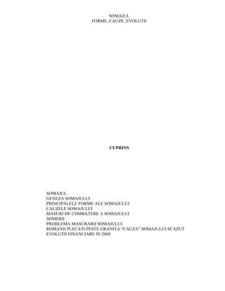 SOMAJUL
                 FORME, CAUZE, EVOLUTII




                        CUPRINS




SOMAJUL
GENEZA SOMAJULUI
PRINCIPALELE FORME ALE SOMAJULUI
CAUZELE SOMAJULUI
MASURI DE COMBATERE A SOMAJULUI
SOMERII
PROBLEMA MASURARII SOMAJULUI
ROMANII PLECATI PESTE GRANITA “CAUZA” SOMAJULUI SCAZUT
EVOLUTII FINANCIARE IN 2008
 