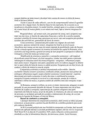SOMAJUL
                                   FORME, CAUZE, EVOLUTII



ocupare deplina, pe piata muncii, decalajul intre cererea de munca si oferta de munca
fiind in favoarea ultimei.
          Exista si cauze de ordin subiectiv, care tin de comportamentul retinut al agentilor
economici de a angaja tineri, fie datorita lipsei lor de experianta, fie ca acestia nu se
incadreaza in disciplina muncii. In randul tinerilor, somajul apare si ca urmare a tendintei
de a cauta locuri de munca platite cu un salariu mai mare, fapt ce intarzie integrarea lor
activa.
         Progresul tehnic - pe termen scurt, este generator de somaj, intr-o proportie mai
mare sau mai mica, in functie de capacitatea financiara a tarilor de a asimila noutatile
cercetarii stiintifice.Pe termen lung, genereaza noi nevoi, care sunt acoperite prin produse
rezultate din activitati noi, generatoare de locuri de munca.
          Criza economica - caracterizata prin scaderi sau stagnari ale activitatii
economice, sporeste numarul de someri, integrarea lor fiind la un nivel scazut.
Absorbirea unui numar cat mai mare de someri depinde de posibilitatile reale ale fiecarei
tari de a stimula agentii economici in cresterea investitiilor de capital.In Romania, criza
economica de lunga durata a generat un somaj de mari proportii cu perspective reduse de
reintegrare a fortei de munca pe termen scurt.
          Modificarile de structura a ramurilor si sectoarelor economice - sub impactul
diversificarii cererii de bunuri, al crizei energetice, conduc inevitabil pentru o perioada
indelungata la reducerea cererii de munca.Imigrarea - emigrarea - influenteaza asupra
starii pietei muncii. Imigrarea unei parti a populatiei active in vederea angajarii in diferite
tari va spori oferta de forta de munca in cadrul acestora. Emigrarea are un efect invers, de
scadere a ofertei de munca in zona de origine.
         Conjunctura economica si politica internationala nefavorabila - datorita
oscilatiilor ritmului cresterii economice, conflictele armate, promovarii unor politici de
embargou influenteaza negativ asupra relatiilor economice vizand importul - exportul,
deteriorand activitatile economice in tarile din zona si contribuind la cresterea
somajului.Existenta somajului la un nivel ca o rata naturala, urmata de o relativa
stabilitate a ofertei de munca, ar genera conditii de echilibru intre rata somajului si rata
inflatiei.
          In Romania, somajul si inflatia, au avut o evolutie sincronizata, atingand, in unele
perioade, la cote procentuale deosebit de ridicate. O cauza importanta care sta la baza
tendintei de scadere a somajului, reprezinta pe de o partein emigrarea unei parti
importante din forta de munca, iar pe de alta parte, in returnarea, de catre un numar mare
de persoane, ce au depasit perioada de acordare a indemnizatiei de somaj, de a se mai
inregistra la Agentia de Ocupare a Fortei de Munca.
         Masuri de combatere a somajului:
         1.Şomajul determinat de conjunctură economică, când cererea se reduce pe piaţa
economică, se poate printr-o politică fiscală flexibilă de a echilibra pierderile provocate
prin reducea vânzărilor.
          In SUA această politică este mai flexibilă în comparaţie cu Europa, dacă această
politică este aplicată raţional va exclude posibilitatea repetării zilei de vinerea neagră pe
Wall Street SUA la data de 25 octombrie 1929, când a izbucnit o criză economică
mondială ce a dus la falimentarea băncilor, devalorizarea valutei. Acest fenomen
 