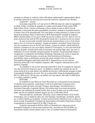 SOMAJUL
                                  FORME, CAUZE, EVOLUTII



europene au afirmat că, având în vedere dificultatea implementării reglementărilor Basel
II, aceasta reprezintă cea mai mare provocare din istoria lor, răspunsul este afirmativ.
         Asigurarile – incotro?
         Şi pe piaţa asigurărilor va fi una activă în 2008 din punct de vedere al regrupărilor
pe piaţă. Asiban, societatea de asigurări cu a patra cotă de piaţă la finele anului 2006,
după Allianz Ţiriac, Asirom şi Omniasig, a fost evaluată şi acum se află în faza de
exprimare a interesului din partea potenţialilor investitori, urmând ca în primul semestru
al anului viitor să fie tranzacţionată. Nici unul dintre cei patru acţionari ai Asiban nu este
interesat de preluare, Banca Transilvania şi BCR deţin propriile societăţi de asigurare,
BRD a declarat public că vrea să-şi vândă cota pe care o deţine, iar CEC, deşi ar vrea, nu
poate să plaseze mai mult de 20% din propriile acţiuni într-o societate la care are acţiuni.
         Se pare că sunt multe societăţi interesate de această preluare şi nu va fi de mirare
dacă şi aici vor fi investi tot austriecii. Apropo de austrieci, societatea Vienna Insurance,
cea care a preluat în acest an 50,18% din Asirom, va lansa în curând o ofertă publică de
preluare a acţiunilor pe care nu le deţine, oferind 0,75 lei/acţiune, cu 14% mai mult decât
valoarea de piaţă. Această ofertă arată că societatea este pusă pe fapte mari, aşa cum s-a
întâmplat şi în cazul celorlalte companii preluate de austrieci. Există informaţii despre o
reorganizare a companiilor din România (Omniasig, Omniasig Life, Unita şi Agras) pe
care le deţine Vienna Insurance, un prim pas fiind transferarea la Omniasig a
portofoliului Agras şi desfiinţarea acestuia din urmă; totodată Unita nu a solicitat
deocamdată prelungirea autorizaţiei pentru RCA. Deasmenea nu au mai solicitat
autorizare pentru RCA nici Carpatica Asigurări, ABC Asigurări, Interamerican şi OTP
garancia Asigurări.
          În condiţiile în care au fost autorizate pentru RCA doar 10 companii de asigurare,
este clar că lucrurile încep să se aşeze. Au dispărut o mulţime de companii de care nu
auzeai decât de la un nene dubios care dârdâia de frig într-o rablă plasată strategic în piaţă
în preambulul sărbătorilor de iarnă. Nici nu se putea altfel, limita de despăgubire pentru
RCA în 2008 urcă la 750 mii euro, iar tarifele vor fi pe măsură. Mai mult, în 2009 limita
se va dubla, probabil şi tarifele.
         BVB 2008
         În condiţiile în care Bursa de Valori Bucureşti are o concurenţă tot mai puternică
în celelalte burse regionale, vestea bună a venit de la ministrului Vosganian care a
anunţat noi intrări pe bursă: mai întâi Transgaz, apoi Romgaz, Nuclearelectrica şi
Societatea Naţională a Lignitului Oltenia. Unii analişti deja le-au numit promisiuni
electorale, dar indiferent de mobilul listării, dacă se trece la fapte va fi un suflu nou pe
piaţă, mai ales în condiţiile trendului negativ pe care se află indicii BVB.
         Dacă discutăm de „bomboane” electorale, atunci subiectul trebuie să fie Fondul
Proprietatea, care se amână de câţiva ani, deşi legislaţia, metodologia, instituţiile, practic
tot, se află în mâinile guvernanţilor. Listarea acestui fond de miliarde de euro va aduce un
boom în piaţă. Preşedintele Consiliului de Supraveghere al Fondului Proprietatea a firmat
că garantează cu funcţia listarea FP în 2008. Curajos om…
         O apariţie interesantă la BVB în 2008 va fi Romtelecom. Interesant este că
principalul competitor al său pe piaţa telefoniei fixe, am numit aici RCS & RDS, are
deasemenea intenţii serioase pentru anul ce vine: şi-a amânat listarea la bursă pentru
 