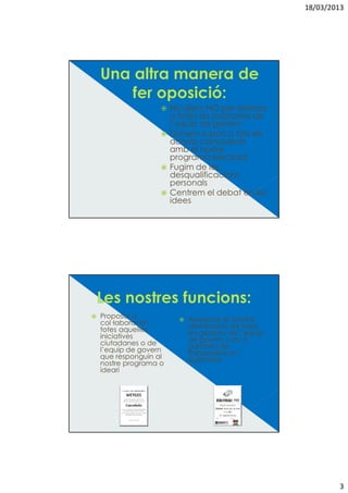 18/03/2013




                    No diem NO per sistema
                    a totes les propostes de
                    l’equip de govern
                    Donem suport a tots els
                    acords coincidents
                    amb el nostre
                    programa electoral
                    Fugim de les
                    desqualificacions
                    personals
                    Centrem el debat en les
                    idees




Proposar o              Assegurar el control
col—laborar en          democràtic de totes
totes aquelles          les gestions de l’equip
iniciatives             de govern com a
ciutadanes o de         garantia de
l’equip de govern       transparència i
que responguin al       legitimitat
nostre programa o
ideari




                                                          3
 