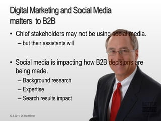 13.9.2014 Dr. Ute HillmerDigital Marketing andSocialMedia matterstoB2B 
•Chief stakeholders may not be using social media. 
–but their assistants will 
•Social media is impacting how B2B decisions are being made. 
–Background research 
–Expertise 
–Search results impact  