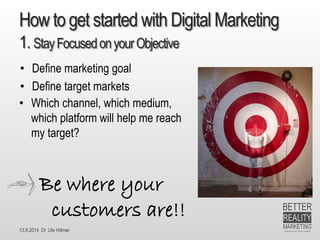 13.9.2014 Dr. Ute HillmerHowtogetstartedwithDigital Marketing1. StayFocusedon yourObjective 
•Which channel, which medium, which platform will help me reach my target? 
•Define marketing goal 
•Define target markets 
Bewhereyour customers are!!  