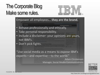 13.9.2014 Dr. Ute HillmerThe Corporate BlogMake some rules. 
http://www.ibm.com/blogs/zz/en/guidelines.html 
Empower all employees… they are the brand. 
•Behave professionally and ethically. 
•Take personal responsibility. 
•Include a disclaimer: your opinions are yours, not IBM’s. 
•Don’t pick fights. 
“Use social media as a means to expose IBM’s experts—and expertise—to the world.” 
Adam Christensen 
Manager, Social Media Communications  