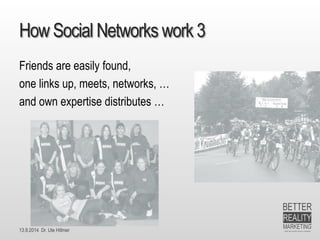 13.9.2014 Dr. Ute HillmerHow Social Networks work 3 
Friends are easily found, 
one links up, meets, networks, … 
and own expertise distributes …  