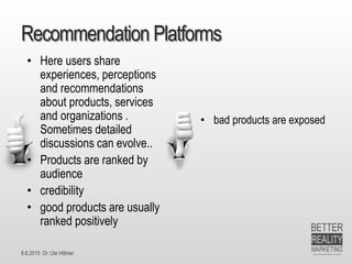 8.6.2015 Dr. Ute Hillmer
Recommendation Platforms
• bad products are exposed
• Here users share
experiences, perceptions
and recommendations
about products, services
and organizations .
Sometimes detailed
discussions can evolve..
• Products are ranked by
audience
• credibility
• good products are usually
ranked positively
 