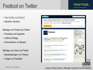 8.6.2015 Dr. Ute Hillmer
Werkzeuge für höchste AnsprücheFesttool onTwitter
• http://twitter.com/festool
• Sprache: Deutsch
Beiträge von Festool auf Twitter:
• Produkte und Angebote
• Online-Umfrage
• Informationen zu Messen
Beiträge von Usern auf Twitter:
• Bauanleitungen von Festool
• Fragen zu Produkten
curtsey of Klaus Danner, Manager Customer Communications
 