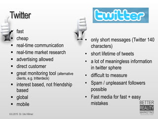 8.6.2015 Dr. Ute Hillmer
Twitter
 fast
 cheap
 real-time communication
 real-time market research
 advertising allowed
 direct customer
 great monitoring tool (alternative
clients, e.g. tritterdeck)
 interest based, not friendship
based
 global
 mobile
• only short messages (Twitter 140
characters)
• short lifetime of tweets
• a lot of meaningless information
in twitter sphere
• difficult to measure
• Spam / unpleasant followers
possible
• Fast media for fast + easy
mistakes
 