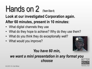 8.6.2015 Dr. Ute Hillmer
Hands on 2 (TeamSize4)
Look at our investigated Corporation again.
After 60 minutes, present in 10 minutes:
• What digital channels they use
• What do they hope to achieve? Why do they use them?
• What do you think they do exceptionally well?
• What would you improve?
You have 60 min,
we want a mini presentation in any format you
choose
 