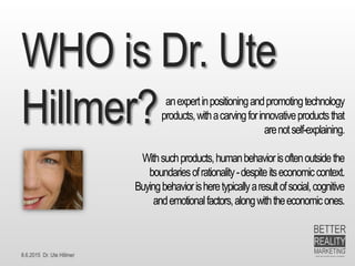 8.6.2015 Dr. Ute Hillmer
WHO is Dr. Ute
Hillmer? anexpertinpositioningandpromotingtechnology
products,withacarvingforinnovativeproductsthat
arenotself-explaining.
Withsuchproducts,humanbehaviorisoftenoutsidethe
boundariesofrationality-despiteitseconomiccontext.
Buyingbehaviorisheretypicallyaresultofsocial,cognitive
andemotionalfactors,alongwiththeeconomicones.
 