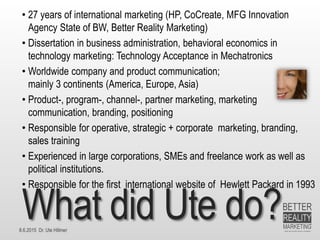8.6.2015 Dr. Ute Hillmer
What did Ute do?
• 27 years of international marketing (HP, CoCreate, MFG Innovation
Agency State of BW, Better Reality Marketing)
• Dissertation in business administration, behavioral economics in
technology marketing: Technology Acceptance in Mechatronics
• Worldwide company and product communication;
mainly 3 continents (America, Europe, Asia)
• Product-, program-, channel-, partner marketing, marketing
communication, branding, positioning
• Responsible for operative, strategic + corporate marketing, branding,
sales training
• Experienced in large corporations, SMEs and freelance work as well as
political institutions.
• Responsible for the first international website of Hewlett Packard in 1993
 