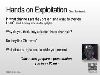 8.6.2015 Dr. Ute Hillmer
Hands on Exploitation (TeamSizeabout4)
In what channels are they present and what do they do
there? (Quick Summary, show us a few highlights)
Why do you think they selected these channels?
Do they link Channels?
We’ll discuss digital media while you present
Take notes, prepare a presentation,
you have 60 min
 