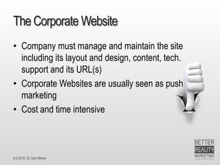 8.6.2015 Dr. Ute Hillmer
The Corporate Website
• Company must manage and maintain the site
including its layout and design, content, tech.
support and its URL(s)
• Corporate Websites are usually seen as push
marketing
• Cost and time intensive
 