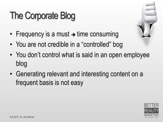 8.6.2015 Dr. Ute Hillmer
The Corporate Blog
• Frequency is a must  time consuming
• You are not credible in a “controlled” bog
• You don’t control what is said in an open employee
blog
• Generating relevant and interesting content on a
frequent basis is not easy
 
