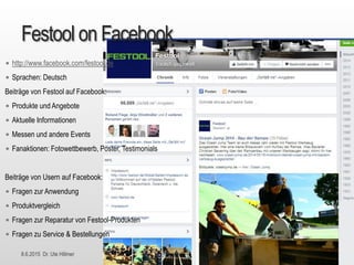 8.6.2015 Dr. Ute Hillmer
Festool on Facebook
• http://www.facebook.com/festool.de
• Sprachen: Deutsch
Beiträge von Festool auf Facebook:
• Produkte und Angebote
• Aktuelle Informationen
• Messen und andere Events
• Fanaktionen: Fotowettbewerb, Poster, Testimonials
Beiträge von Usern auf Facebook:
• Fragen zur Anwendung
• Produktvergleich
• Fragen zur Reparatur von Festool-Produkten
• Fragen zu Service & Bestellungen
 